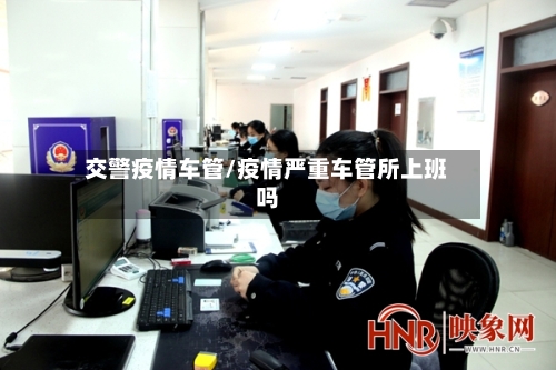 交警疫情车管/疫情严重车管所上班吗-第2张图片