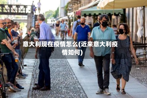 意大利现在疫情怎么(近来意大利疫情如何)