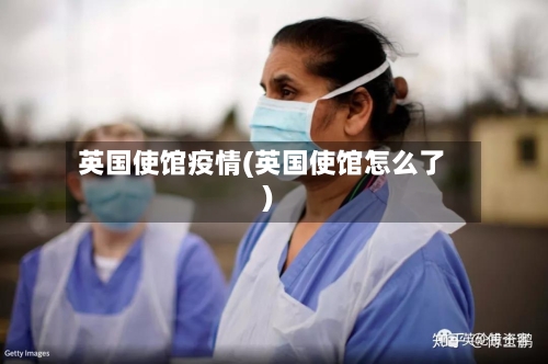 英国使馆疫情(英国使馆怎么了)-第2张图片