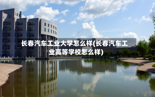 长春汽车工业大学怎么样(长春汽车工业高等学校怎么样)