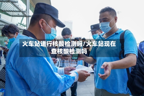 火车站进行核酸检测吗/火车站现在查核酸检测吗-第2张图片
