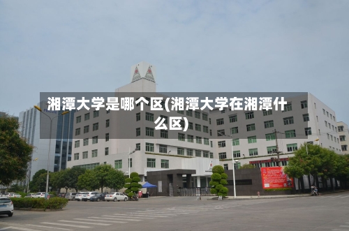 湘潭大学是哪个区(湘潭大学在湘潭什么区)-第2张图片