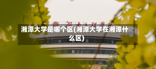 湘潭大学是哪个区(湘潭大学在湘潭什么区)