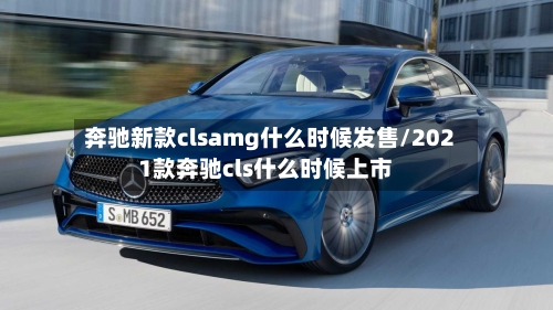 奔驰新款clsamg什么时候发售/2021款奔驰cls什么时候上市